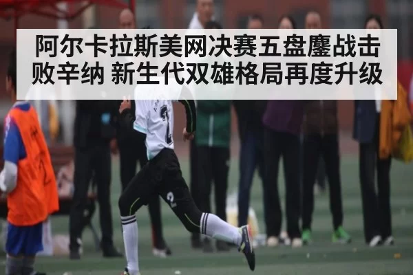 阿尔卡拉斯美网决赛五盘鏖战击败辛纳 新生代双雄格局再度升级