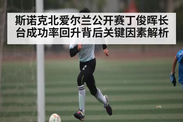 斯诺克北爱尔兰公开赛丁俊晖长台成功率回升背后关键因素解析