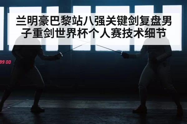 兰明豪巴黎站八强关键剑复盘男子重剑世界杯个人赛技术细节
