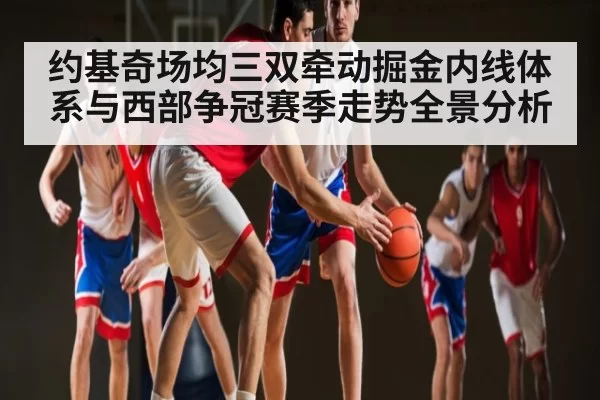 约基奇场均三双牵动掘金内线体系与西部争冠赛季走势全景分析